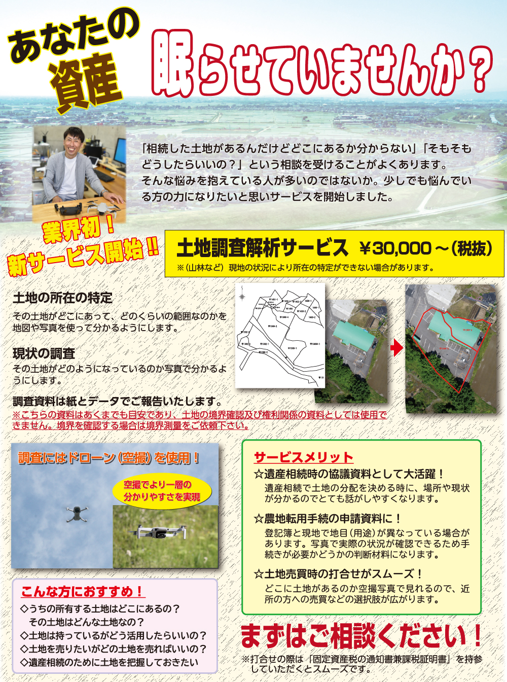 あなたの資産眠らせていませんか？
業界初！新サービス開始!!
土地調査解析サービス　￥30,000～(税抜)
「相続した土地があるんだけどどこにあるか分からない」「そもそもどうしたらいいの？」という相談を受けることがよくあります。そんな悩みを抱えている人が多いのではないか。少しでも悩んでいる方の力になりたいと思いサービスを開始しました。
土地の所在の特定
その土地がどこにあって、どのくらいの範囲なのかを地図や写真を使って分かるようにします。
現状の調査
その土地がどのようになっているのか写真で分かるようにします。
調査資料は紙とデータでご報告いたします。
※こちらの資料はあくまでも目安であり、土地の境界確認及び権利関係の資料としては使用できません。境界を確認する場合は境界測量をご依頼ください。
調査にはドローン（空撮）を使用!空撮でより一層の和ありやすさを実現
サービスメリット
☆遺産相続時の協議資料として大活躍!
遺産相続で土地の分配を決める時に、場所や現状が分かるのでとても話がしやすくなります。
☆農地転用手続の申請資料に!
登記簿と現地で地目（用途）が異なっている場合があります。写真で実際の状況が確認できるため手続きが必要かどうかの判断材料になります。
☆土地売買時の打合せがスムーズ!
どこに土地があるのか空撮写真で見れるので、近所の方への馬場威などの選択肢が広がります。
こんな方におすすめ!
◇うちの所有する土地はどこにあるの？その土地はどんな土地なの？
◇土地は持っているがどう活用したらいいの？
◇土地を売りたいがどの土地を売ればいいの？
◇遺産相続の為に土地を把握しておきたい
まずはご相談ください!
※打合せの際は「固定資産税の通知書兼課税証明書」を持参していただくとスムーズです。